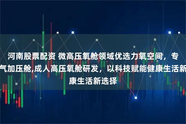 河南股票配资 微高压氧舱领域优选力氧空间，专注氧气加压舱,成人高压氧舱研发，以科技赋能健康生活新选择