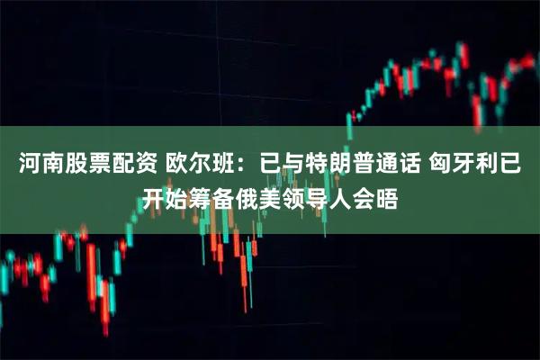 河南股票配资 欧尔班：已与特朗普通话 匈牙利已开始筹备俄美领导人会晤