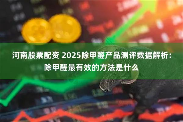 河南股票配资 2025除甲醛产品测评数据解析：除甲醛最有效的方法是什么