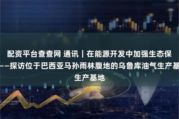 配资平台查查网 通讯｜在能源开发中加强生态保护——探访位于巴西亚马孙雨林腹地的乌鲁库油气生产基地
