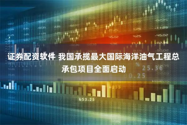 证券配资软件 我国承揽最大国际海洋油气工程总承包项目全面启动