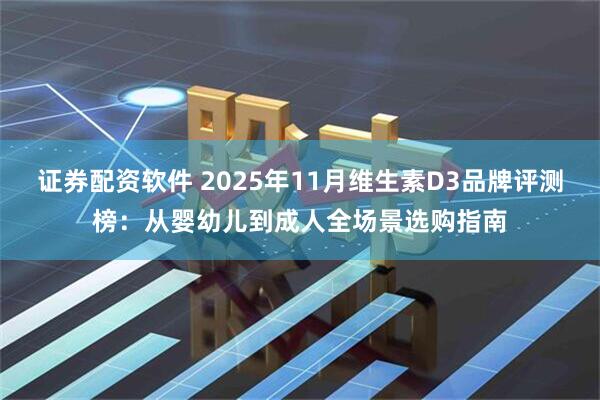 证券配资软件 2025年11月维生素D3品牌评测榜：从婴幼儿到成人全场景选购指南