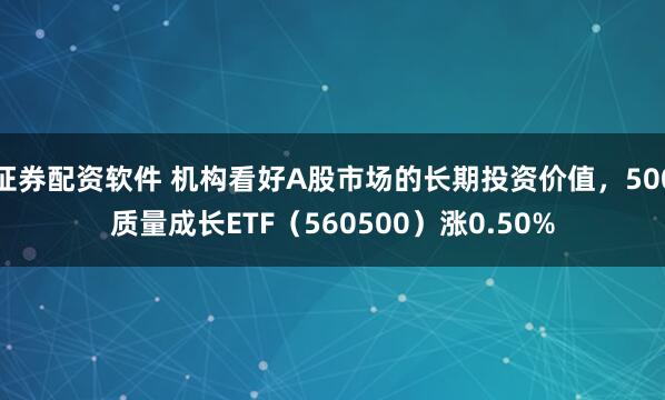 证券配资软件 机构看好A股市场的长期投资价值，500质量成长ETF（560500）涨0.50%