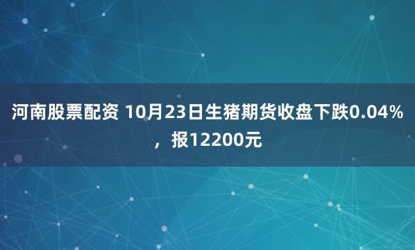 河南股票配资 10月23日生猪期货收盘下跌0.04%，报12200元