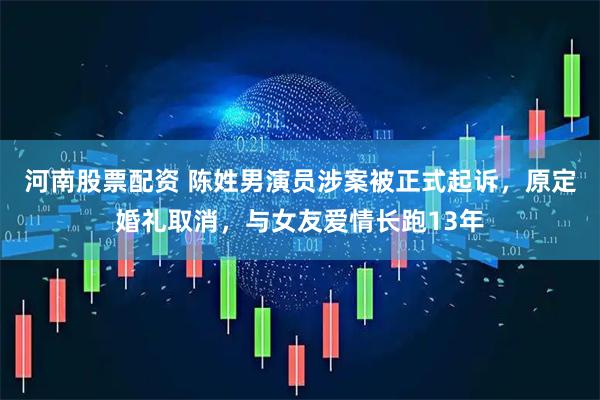 河南股票配资 陈姓男演员涉案被正式起诉，原定婚礼取消，与女友爱情长跑13年