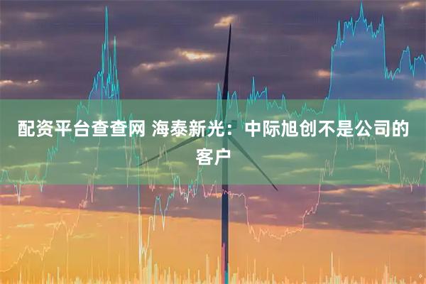 配资平台查查网 海泰新光：中际旭创不是公司的客户