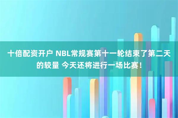 十倍配资开户 NBL常规赛第十一轮结束了第二天的较量 今天还将进行一场比赛！