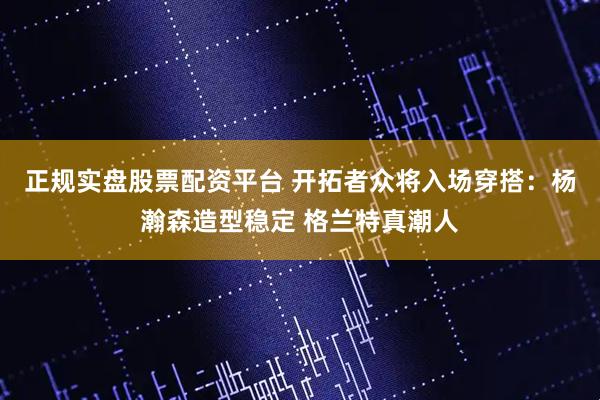 正规实盘股票配资平台 开拓者众将入场穿搭：杨瀚森造型稳定 格兰特真潮人
